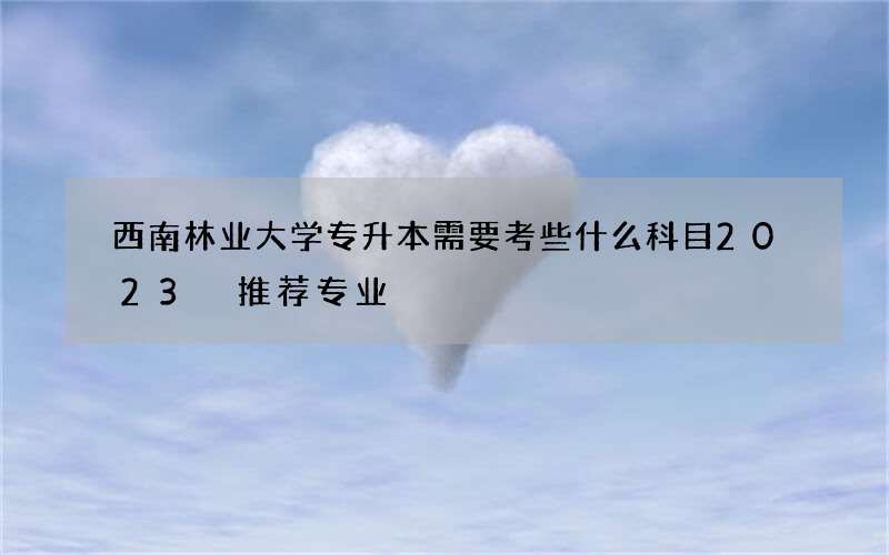 西南林业大学专升本需要考些什么科目2023 推荐专业